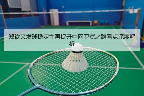 郑钦文发球稳定性再提升中网卫冕之路看点深度解析